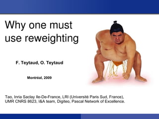 Why one must
use reweighting

      F. Teytaud, O. Teytaud


            Montréal, 2009




Tao, Inria Saclay Ile-De-France, LRI (Université Paris Sud, France),
UMR CNRS 8623, I&A team, Digiteo, Pascal Network of Excellence.
 