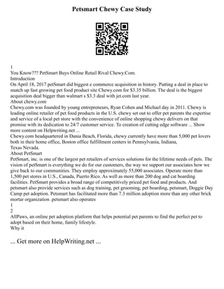 Petsmart Chewy Case Study
1
You Know??? PetSmart Buys Online Retail Rival Chewy.Com.
Introduction
On April 18, 2017 petSmart did biggest e commerce acquisition in history. Putting a deal in place to
snatch up fast growing pet food product site Chewy.com for $3.35 billion. The deal is the biggest
acquisition deal bigger than walmart s $3.3 deal with jet.com last year.
About chewy.com
Chewy.com was founded by young entrepreneurs, Ryan Cohen and Michael day in 2011. Chewy is
leading online retailer of pet food products in the U.S. chewy set out to offer pet parents the expertise
and service of a local pet store with the convenience of online shopping chewy delivers on that
promise with its dedication to 24/7 customer service. To creation of cutting edge software ... Show
more content on Helpwriting.net ...
Chewy.com headquartered in Dania Beach, Florida, chewy currently have more than 5,000 pet lovers
both in their home office, Boston office fulfillment centers in Pennsylvania, Indiana,
Texas Nevada.
About PetSmart
PetSmart, inc. is one of the largest pet retailers of services solutions for the lifetime needs of pets. The
vision of petSmart is everything we do for our customers, the way we support our associates how we
give back to our communities. They employ approximately 55,000 associates. Operate more than
1,500 pet stores in U.S., Canada, Puerto Rico. As well as more than 200 dog and cat boarding
facilities. PetSmart provides a broad range of competitively priced pet food and products. And
petsmart also provide services such as dog training, pet grooming, pet boarding, petsmart, Doggie Day
Camp pet adoption. Petsmart has facilitated more than 7.3 million adoption more than any other brick
mortar organization .petsmart also operates
1
2
AllPaws, an online pet adoption platform that helps potential pet parents to find the perfect pet to
adopt based on their home, family lifestyle.
Why it
... Get more on HelpWriting.net ...
 