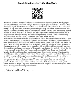 Female Discrimination in the Mass Media
Mass media is one the most proficient ways to advertise new or improved products. Catchy jingles,
bold font, and abstract pictures are amongst the various ways to grasp the audience s attention. These
characteristics grab the attention of individuals and persuade them to buy whatever it is a company is
selling. The key factor is the product may not even be physically seen within the advertisement. For
instance, a commercial will not show the actual product until the very end when the company suggests
that their product is the product for you. So how would a person know that this merchandise that is
being advertised is really something they need? What grabs their attention? A key factor to selling
merchandise that companies insist ... Show more content on Helpwriting.net ...
With these two attributes contributing to the look of the women, in the end result she looks like a blow
up doll! As stated before, the placement of the hot , juicy and meaty sandwich is right at the opening
of the woman s mouth, suggesting that this is the proper way to eat the meal, and give oral sex for that
matter. When looking at this advertisement, the sandwich isn t even that catchy portion, the slogan is.
Nearly everyone in today s society knows what a blow job is, and Burger King completely takes this
phrase and goes overboard. If the picture of the sandwich is replaced with a penis, it will look like the
woman is actually give oral sex to a 7 incher , and enjoying it! Women should find this absurd
behavior from Burger King, and not want to purchase anything from the company. Even though the
text and slogans in the advertisement are clearly describing that appearance and taste of the sandwich,
the catchy wording definitely pertains to sexual content. Unfavorably, women really do not have a
choice when it comes to the purchase of many products. A lot of companies have a very unique or
niche product that they sell, and women have no other route to go when it comes to making a
purchase. In this case, women have other alternatives within the fast food industry, yet they still
support the likes of Burger King. Does this mean that women accept the embarrassment placed in the
media? In a way, women do accept it because it is
... Get more on HelpWriting.net ...
 