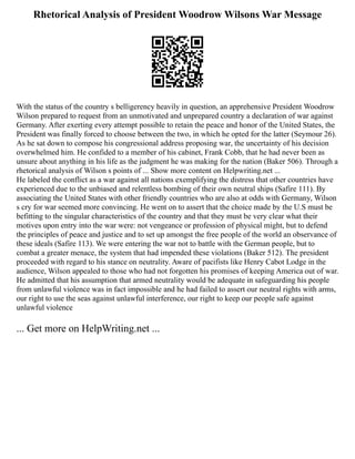 Rhetorical Analysis of President Woodrow Wilsons War Message
With the status of the country s belligerency heavily in question, an apprehensive President Woodrow
Wilson prepared to request from an unmotivated and unprepared country a declaration of war against
Germany. After exerting every attempt possible to retain the peace and honor of the United States, the
President was finally forced to choose between the two, in which he opted for the latter (Seymour 26).
As he sat down to compose his congressional address proposing war, the uncertainty of his decision
overwhelmed him. He confided to a member of his cabinet, Frank Cobb, that he had never been as
unsure about anything in his life as the judgment he was making for the nation (Baker 506). Through a
rhetorical analysis of Wilson s points of ... Show more content on Helpwriting.net ...
He labeled the conflict as a war against all nations exemplifying the distress that other countries have
experienced due to the unbiased and relentless bombing of their own neutral ships (Safire 111). By
associating the United States with other friendly countries who are also at odds with Germany, Wilson
s cry for war seemed more convincing. He went on to assert that the choice made by the U.S must be
befitting to the singular characteristics of the country and that they must be very clear what their
motives upon entry into the war were: not vengeance or profession of physical might, but to defend
the principles of peace and justice and to set up amongst the free people of the world an observance of
these ideals (Safire 113). We were entering the war not to battle with the German people, but to
combat a greater menace, the system that had impended these violations (Baker 512). The president
proceeded with regard to his stance on neutrality. Aware of pacifists like Henry Cabot Lodge in the
audience, Wilson appealed to those who had not forgotten his promises of keeping America out of war.
He admitted that his assumption that armed neutrality would be adequate in safeguarding his people
from unlawful violence was in fact impossible and he had failed to assert our neutral rights with arms,
our right to use the seas against unlawful interference, our right to keep our people safe against
unlawful violence
... Get more on HelpWriting.net ...
 