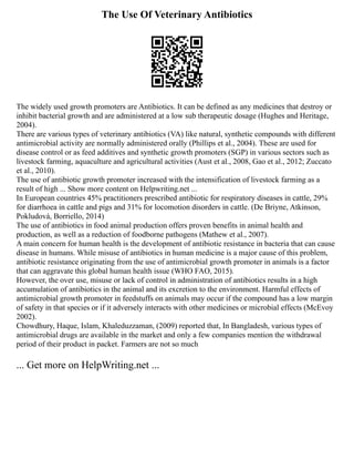 The Use Of Veterinary Antibiotics
The widely used growth promoters are Antibiotics. It can be defined as any medicines that destroy or
inhibit bacterial growth and are administered at a low sub therapeutic dosage (Hughes and Heritage,
2004).
There are various types of veterinary antibiotics (VA) like natural, synthetic compounds with different
antimicrobial activity are normally administered orally (Phillips et al., 2004). These are used for
disease control or as feed additives and synthetic growth promoters (SGP) in various sectors such as
livestock farming, aquaculture and agricultural activities (Aust et al., 2008, Gao et al., 2012; Zuccato
et al., 2010).
The use of antibiotic growth promoter increased with the intensification of livestock farming as a
result of high ... Show more content on Helpwriting.net ...
In European countries 45% practitioners prescribed antibiotic for respiratory diseases in cattle, 29%
for diarrhoea in cattle and pigs and 31% for locomotion disorders in cattle. (De Briyne, Atkinson,
Pokludová, Borriello, 2014)
The use of antibiotics in food animal production offers proven benefits in animal health and
production, as well as a reduction of foodborne pathogens (Mathew et al., 2007).
A main concern for human health is the development of antibiotic resistance in bacteria that can cause
disease in humans. While misuse of antibiotics in human medicine is a major cause of this problem,
antibiotic resistance originating from the use of antimicrobial growth promoter in animals is a factor
that can aggravate this global human health issue (WHO FAO, 2015).
However, the over use, misuse or lack of control in administration of antibiotics results in a high
accumulation of antibiotics in the animal and its excretion to the environment. Harmful effects of
antimicrobial growth promoter in feedstuffs on animals may occur if the compound has a low margin
of safety in that species or if it adversely interacts with other medicines or microbial effects (McEvoy
2002).
Chowdhury, Haque, Islam, Khaleduzzaman, (2009) reported that, In Bangladesh, various types of
antimicrobial drugs are available in the market and only a few companies mention the withdrawal
period of their product in packet. Farmers are not so much
... Get more on HelpWriting.net ...
 