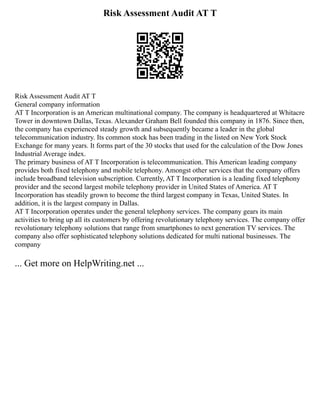Risk Assessment Audit AT T
Risk Assessment Audit AT T
General company information
AT T Incorporation is an American multinational company. The company is headquartered at Whitacre
Tower in downtown Dallas, Texas. Alexander Graham Bell founded this company in 1876. Since then,
the company has experienced steady growth and subsequently became a leader in the global
telecommunication industry. Its common stock has been trading in the listed on New York Stock
Exchange for many years. It forms part of the 30 stocks that used for the calculation of the Dow Jones
Industrial Average index.
The primary business of AT T Incorporation is telecommunication. This American leading company
provides both fixed telephony and mobile telephony. Amongst other services that the company offers
include broadband television subscription. Currently, AT T Incorporation is a leading fixed telephony
provider and the second largest mobile telephony provider in United States of America. AT T
Incorporation has steadily grown to become the third largest company in Texas, United States. In
addition, it is the largest company in Dallas.
AT T Incorporation operates under the general telephony services. The company gears its main
activities to bring up all its customers by offering revolutionary telephony services. The company offer
revolutionary telephony solutions that range from smartphones to next generation TV services. The
company also offer sophisticated telephony solutions dedicated for multi national businesses. The
company
... Get more on HelpWriting.net ...
 