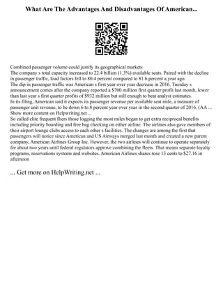 What Are The Advantages And Disadvantages Of American...
Combined passenger volume could justify its geographical markets
The company s total capacity increased to 22.4 billion (1.3%) available seats. Paired with the decline
in passenger traffic, load factors fell to 80.4 percent compared to 81.6 percent a year ago.
The dip in passenger traffic was American s first year over year decrease in 2016. Tuesday s
announcement comes after the company reported a $700 million first quarter profit last month, lower
than last year s first quarter profits of $932 million but still enough to beat analyst estimates.
In its filing, American said it expects its passenger revenue per available seat mile, a measure of
passenger unit revenue, to be down 6 to 8 percent year over year in the second quarter of 2016. (AA ...
Show more content on Helpwriting.net ...
So called elite frequent fliers those logging the most miles began to get extra reciprocal benefits
including priority boarding and free bag checking on either airline. The airlines also gave members of
their airport lounge clubs access to each other s facilities. The changes are among the first that
passengers will notice since American and US Airways merged last month and created a new parent
company, American Airlines Group Inc. However, the two airlines will continue to operate separately
for about two years until federal regulators approve combining the fleets. That means separate loyalty
programs, reservations systems and websites. American Airlines shares rose 13 cents to $27.16 in
afternoon
... Get more on HelpWriting.net ...
 