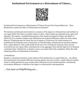 Institutional Environment as a Determinant of Chinese...
Institutional Environment as a Determinant of Chinese Private Firm Export Behaviors：Does
productivity counter the effect of institutional environment?
We introduce institutional environment as a measure of the degree to which policies and institutes in
one region differ from those in another region in china, where market are distorted across space and
region[1]. We employ a modified heterogeneous firm model developed by Mayer and Melitz et
al(2011)[12] to examine whether such institutional environment differences affect the firms export
behavior. Employing data for china firm level exports in 29 province for which measures of
institutional environment can be constructed, we find that better institutional environment enhances
firm s export behavior. This results holds for the low level of financial constrains firms, but are
reversed by the con export effect of productivity in the aggregate firms and the high level of financial
constraints firms. Productivity is found to exert a con export effect that completely offsets the trade
enhancing effects of institutional environment.
I. Introduction
Despite a voluminous literature on the impact of firm productivity on export behavior，the effects
that institutional environment differences among regions may have on firm s export behavior and the
extent to which productivity may counter these effects have received little attention. Institutional
environment difference is defined as the degree to which policies and regulations
... Get more on HelpWriting.net ...
 