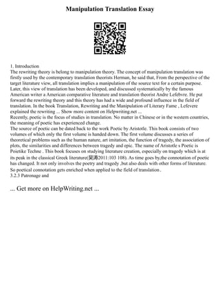 Manipulation Translation Essay
1. Introduction
The rewriting theory is belong to manipulation theory. The concept of manipulation translation was
firstly used by the contemporary translation theorists Herman, he said that, From the perspective of the
target literature view, all translation implies a manipulation of the source text for a certain purpose.
Later, this view of translation has been developed, and discussed systematically by the famous
American writer a American comparative literature and translation theorist Andre Lefebvre. He put
forward the rewriting theory and this theory has had a wide and profound influence in the field of
translation. In the book Translation, Rewriting and the Manipulation of Literary Fame , Lefevere
explained the rewriting ... Show more content on Helpwriting.net ...
Recently, poetic is the focus of studies in translation. No matter in Chinese or in the western countries,
the meaning of poetic has experienced change.
The source of poetic can be dated back to the work Poetic by Aristotle. This book consists of two
volumes of which only the first volume is handed down. The first volume discusses a series of
theoretical problems such as the human nature, art imitation, the function of tragedy, the association of
plots, the similarities and differences between tragedy and epic. The name of Aristotle s Poetic is
Poietike Techne . This book focuses on studying literature creation, especially on tragedy which is at
its peak in the classical Greek literature(吴涛2011:103 108). As time goes by,the connotation of poetic
has changed. It not only involves the poetry and tragedy ,but also deals with other forms of literature.
So poetical connotation gets enriched when applied to the field of translation．
3.2.3 Patronage and
... Get more on HelpWriting.net ...
 