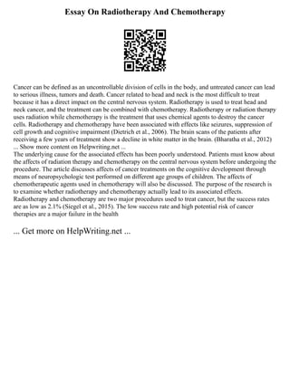 Essay On Radiotherapy And Chemotherapy
Cancer can be defined as an uncontrollable division of cells in the body, and untreated cancer can lead
to serious illness, tumors and death. Cancer related to head and neck is the most difficult to treat
because it has a direct impact on the central nervous system. Radiotherapy is used to treat head and
neck cancer, and the treatment can be combined with chemotherapy. Radiotherapy or radiation therapy
uses radiation while chemotherapy is the treatment that uses chemical agents to destroy the cancer
cells. Radiotherapy and chemotherapy have been associated with effects like seizures, suppression of
cell growth and cognitive impairment (Dietrich et al., 2006). The brain scans of the patients after
receiving a few years of treatment show a decline in white matter in the brain. (Bharatha et al., 2012)
... Show more content on Helpwriting.net ...
The underlying cause for the associated effects has been poorly understood. Patients must know about
the affects of radiation therapy and chemotherapy on the central nervous system before undergoing the
procedure. The article discusses affects of cancer treatments on the cognitive development through
means of neuropsychologic test performed on different age groups of children. The affects of
chemotherapeutic agents used in chemotherapy will also be discussed. The purpose of the research is
to examine whether radiotherapy and chemotherapy actually lead to its associated effects.
Radiotherapy and chemotherapy are two major procedures used to treat cancer, but the success rates
are as low as 2.1% (Siegel et al., 2015). The low success rate and high potential risk of cancer
therapies are a major failure in the health
... Get more on HelpWriting.net ...
 