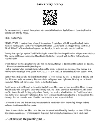 James Berry Bentley
An ex con recently released from prison tries to ruin his brother s football career, blaming him for
turning him into the police.
BRIEF SYNOPSIS
BENTLEY (30 s) has just been released from prison. A mob boss tells JT to get him back in the
business stealing cars. Bentley s younger half brother, DAVID (23), isn t happy to see Bentley. A
friend, LIONEL (20 s) also isn t happy to see Bentley. He s the one who snitched on him.
Bentley has a grudge against David believing he turned him into the police after a liquor store robbery.
The gun is still hidden in the attic. David is thrilled to have signed with the New Orleans Saints
Football team.
When Bentley meets a psychic who tells him his future, Bentley is determined to reclaim his destiny.
... Show more content on Helpwriting.net ...
His life changes when he meets the psychic and he seems to think it s a message. One can see in a
comedy how this might work (think ANAYLZE THINK film). In a drama the psychic doesn t work.
Bentley has a big ego and he resents his brother. He feels cheated by life. He believes in destiny and
fate. He wants to be back on top. Because of the ambiguous tone, right now, Bentley isn t a likable
character. At the end, he becomes pitiful in the bridge scene.
David has an actionable goal to be on the football team. He s more serious about life. However, one
doesn t really feel they get to know David very well. He s not a character that stands out. His inner
conflict has to do with feeling guilty about Bentley. It s unclear who his father is. David has a lot at
risk, but he s not a proactive character. Find ways to make David more relatable to the audience. In a
comedy, find his comedic beats. David s character arc is also not well defined.
Of concern is that one doesn t really root for David, because he s not interesting enough and the
audience isn t invested in his career.
Lionel is more distinctive. He s child like, and he seems intimidated by Bentley. He has a difficult
time making decisions. For some reason it appears that he snitched years ago, but it s not clear
... Get more on HelpWriting.net ...
 