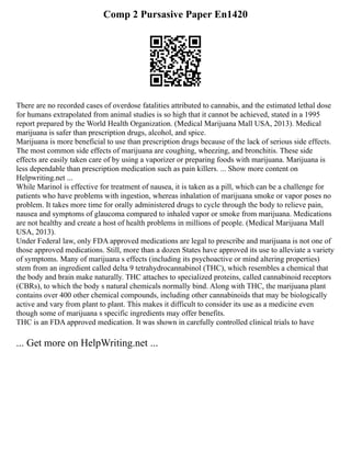 Comp 2 Pursasive Paper En1420
There are no recorded cases of overdose fatalities attributed to cannabis, and the estimated lethal dose
for humans extrapolated from animal studies is so high that it cannot be achieved, stated in a 1995
report prepared by the World Health Organization. (Medical Marijuana Mall USA, 2013). Medical
marijuana is safer than prescription drugs, alcohol, and spice.
Marijuana is more beneficial to use than prescription drugs because of the lack of serious side effects.
The most common side effects of marijuana are coughing, wheezing, and bronchitis. These side
effects are easily taken care of by using a vaporizer or preparing foods with marijuana. Marijuana is
less dependable than prescription medication such as pain killers. ... Show more content on
Helpwriting.net ...
While Marinol is effective for treatment of nausea, it is taken as a pill, which can be a challenge for
patients who have problems with ingestion, whereas inhalation of marijuana smoke or vapor poses no
problem. It takes more time for orally administered drugs to cycle through the body to relieve pain,
nausea and symptoms of glaucoma compared to inhaled vapor or smoke from marijuana. Medications
are not healthy and create a host of health problems in millions of people. (Medical Marijuana Mall
USA, 2013).
Under Federal law, only FDA approved medications are legal to prescribe and marijuana is not one of
those approved medications. Still, more than a dozen States have approved its use to alleviate a variety
of symptoms. Many of marijuana s effects (including its psychoactive or mind altering properties)
stem from an ingredient called delta 9 tetrahydrocannabinol (THC), which resembles a chemical that
the body and brain make naturally. THC attaches to specialized proteins, called cannabinoid receptors
(CBRs), to which the body s natural chemicals normally bind. Along with THC, the marijuana plant
contains over 400 other chemical compounds, including other cannabinoids that may be biologically
active and vary from plant to plant. This makes it difficult to consider its use as a medicine even
though some of marijuana s specific ingredients may offer benefits.
THC is an FDA approved medication. It was shown in carefully controlled clinical trials to have
... Get more on HelpWriting.net ...
 