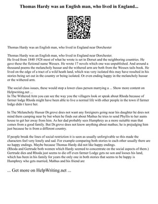 Thomas Hardy was an English man, who lived in England...
Thomas Hardy was an English man, who lived in England near Dorchester
Thomas Hardy was an English man, who lived in England near Dorchester.
He lived from 1840 1928 most of what he wrote is set in Dorset and the neighboring countries. He
gave these the fictional name Wessex. He wrote 17 novels which one was unpublished. And around a
thousand poems the melancholy hussar and the withered arm are both from the Wessex tails book. He
lived on the edge of a tract of a wild heath land, which was very isolated this may have resulted in his
stories being set out in the country or being isolated. Or even ending happy in the melancholy hussar
or the withered arm.
The social class issues, these would stop a lower class person marrying a ... Show more content on
Helpwriting.net ...
In The Withered Arm you can see the way you the villagers look or speak about Rhoda because of
farmer lodge Rhoda might have been able to live a normal life with other people in the town if farmer
lodge didn t leave her.
In The Melancholy Hussar Dr.grove does not want any foreigners going near his daughter he does not
mind them camping near by but when he finds out about Mathus he tries to send Phyllis to her aunts
house to get her away from him. As her dad probably sees Humphrey as a more suitable man that
comes from a good family. But Dr.grove does not know anything about mathus; he is prejudging him
just because he is from a different country.
If people break the lines of social restriction it is seen as usually unforgivable so this made the
characters feel very lonely and sad. For example comparing both stories to each other usually there are
no happy endings. Maybe because Thomas Hardy did not like happy endings.
(Rhoda and Gertrude both women which Hardy seemed to concentrate on the social aspects of them.)
Gertrude dies and Rhoda just seems to die off even farmer Lodge gets no son and looses his land,
which has been in his family for years the only one in both stories that seems to be happy is
Humphrey who gets married, Mathus and his friend are
... Get more on HelpWriting.net ...
 