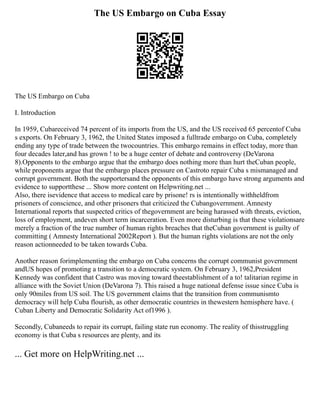The US Embargo on Cuba Essay
The US Embargo on Cuba
I. Introduction
In 1959, Cubareceived 74 percent of its imports from the US, and the US received 65 percentof Cuba
s exports. On February 3, 1962, the United States imposed a fulltrade embargo on Cuba, completely
ending any type of trade between the twocountries. This embargo remains in effect today, more than
four decades later,and has grown ! to be a huge center of debate and controversy (DeVarona
8).Opponents to the embargo argue that the embargo does nothing more than hurt theCuban people,
while proponents argue that the embargo places pressure on Castroto repair Cuba s mismanaged and
corrupt government. Both the supportersand the opponents of this embargo have strong arguments and
evidence to supportthese ... Show more content on Helpwriting.net ...
Also, there isevidence that access to medical care by prisone! rs is intentionally withheldfrom
prisoners of conscience, and other prisoners that criticized the Cubangovernment. Amnesty
International reports that suspected critics of thegovernment are being harassed with threats, eviction,
loss of employment, andeven short term incarceration. Even more disturbing is that these violationsare
merely a fraction of the true number of human rights breaches that theCuban government is guilty of
committing ( Amnesty International 2002Report ). But the human rights violations are not the only
reason actionneeded to be taken towards Cuba.
Another reason forimplementing the embargo on Cuba concerns the corrupt communist government
andUS hopes of promoting a transition to a democratic system. On February 3, 1962,President
Kennedy was confident that Castro was moving toward theestablishment of a to! talitarian regime in
alliance with the Soviet Union (DeVarona 7). This raised a huge national defense issue since Cuba is
only 90miles from US soil. The US government claims that the transition from communismto
democracy will help Cuba flourish, as other democratic countries in thewestern hemisphere have. (
Cuban Liberty and Democratic Solidarity Act of1996 ).
Secondly, Cubaneeds to repair its corrupt, failing state run economy. The reality of thisstruggling
economy is that Cuba s resources are plenty, and its
... Get more on HelpWriting.net ...
 