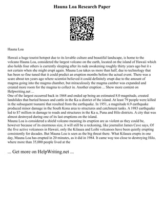 Hauna Loa Research Paper
Hauna Loa
Hawaii a huge tourist hotspot due to its lovable culture and beautiful landscape, is home to the
volcano Hauna Loa, considered the largest volcano on the earth, located on the island of Hawaii which
also holds four others is currently sleeping after its rude awakening roughly thirty years ago but it s
not certain when she might erupt again. Mauna Loa takes us more than half, due to technology that
has been so fine tuned that it could predict an eruption months before the actual event. There was a
scare about ten years ago where scientist believed it could definitely erupt due to the amount of
magma going into the magma chamber, but miraculously the magma camber was expanded and
created more room for the magma to collect in. Another eruption ... Show more content on
Helpwriting.net ...
One of the largest occurred back in 1868 and ended up being an estimated 8.0 magnitude, created
landslides that buried houses and cattle in the Ka u district of the island. At least 79 people were killed
in the subsequent tsunami that resulted from the earthquake. In 1951, a magnitude 6.9 earthquake
produced minor damage in the South Kona area to structures and catchment tanks. A 1983 earthquake
led to $7 million in damage to roads and structures in the Ka u, Puna and Hilo districts. A city that was
almost destroyed during one of its last eruptions on the island.
Mauna Loa is considered a shield volcano meaning its eruption are as violent as they could be,
however because of its enormous size, it will still be a reckoning, like journalist James Cave says, Of
the five active volcanoes in Hawaii, only the Kilauea and Loihi volcanoes have been quietly erupting
consistently for decades. But Mauna Loa is seen as the big threat there. What Kilauea erupts in one
day, Mauna Loa has erupted in 20 minutes, as it did in 1984. It came way too close to destroying Hilo,
where more than 35,000 people lived at the
... Get more on HelpWriting.net ...
 