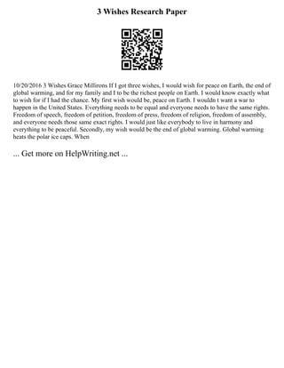 3 Wishes Research Paper
10/20/2016 3 Wishes Grace Millirons If I got three wishes, I would wish for peace on Earth, the end of
global warming, and for my family and I to be the richest people on Earth. I would know exactly what
to wish for if I had the chance. My first wish would be, peace on Earth. I wouldn t want a war to
happen in the United States. Everything needs to be equal and everyone needs to have the same rights.
Freedom of speech, freedom of petition, freedom of press, freedom of religion, freedom of assembly,
and everyone needs those same exact rights. I would just like everybody to live in harmony and
everything to be peaceful. Secondly, my wish would be the end of global warming. Global warming
heats the polar ice caps. When
... Get more on HelpWriting.net ...
 