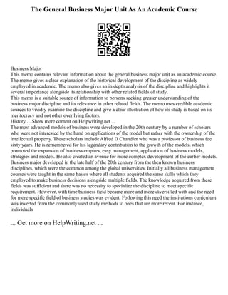 The General Business Major Unit As An Academic Course
Business Major
This memo contains relevant information about the general business major unit as an academic course.
The memo gives a clear explanation of the historical development of the discipline as widely
employed in academic. The memo also gives an in depth analysis of the discipline and highlights it
several importance alongside its relationship with other related fields of study.
This memo is a suitable source of information to persons seeking greater understanding of the
business major discipline and its relevance in other related fields. The memo uses credible academic
sources to vividly examine the discipline and give a clear illustration of how its study is based on its
meritocracy and not other over lying factors.
History ... Show more content on Helpwriting.net ...
The most advanced models of business were developed in the 20th century by a number of scholars
who were not interested by the hand on applications of the model but rather with the ownership of the
intellectual property. These scholars include Alfred D Chandler who was a professor of business foe
sixty years. He is remembered for his legendary contribution to the growth of the models, which
promoted the expansion of business empires, easy management, application of business models,
strategies and models. He also created an avenue for more complex development of the earlier models.
Business major developed in the late half of the 20th century from the then known business
disciplines, which were the common among the global universities. Initially all business management
courses were taught in the same basics where all students acquired the same skills which they
employed to make business decisions alongside multiple fields. The knowledge acquired from these
fields was sufficient and there was no necessity to specialize the discipline to meet specific
requirement. However, with time business field became more and more diversified with and the need
for more specific field of business studies was evident. Following this need the institutions curriculum
was inverted from the commonly used study methods to ones that are more recent. For instance,
individuals
... Get more on HelpWriting.net ...
 