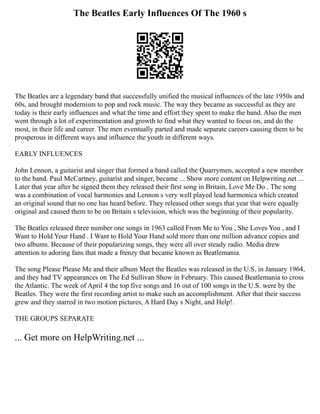 The Beatles Early Influences Of The 1960 s
The Beatles are a legendary band that successfully unified the musical influences of the late 1950s and
60s, and brought modernism to pop and rock music. The way they became as successful as they are
today is their early influences and what the time and effort they spent to make the band. Also the men
went through a lot of experimentation and growth to find what they wanted to focus on, and do the
most, in their life and career. The men eventually parted and made separate careers causing them to be
prosperous in different ways and influence the youth in different ways.
EARLY INFLUENCES
John Lennon, a guitarist and singer that formed a band called the Quarrymen, accepted a new member
to the band. Paul McCartney, guitarist and singer, became ... Show more content on Helpwriting.net ...
Later that year after he signed them they released their first song in Britain, Love Me Do . The song
was a combination of vocal harmonies and Lennon s very well played lead harmonica which created
an original sound that no one has heard before. They released other songs that year that were equally
original and caused them to be on Britain s television, which was the beginning of their popularity.
The Beatles released three number one songs in 1963 called From Me to You , She Loves You , and I
Want to Hold Your Hand . I Want to Hold Your Hand sold more than one million advance copies and
two albums. Because of their popularizing songs, they were all over steady radio. Media drew
attention to adoring fans that made a frenzy that became known as Beatlemania.
The song Please Please Me and their album Meet the Beatles was released in the U.S. in January 1964,
and they had TV appearances on The Ed Sullivan Show in February. This caused Beatlemania to cross
the Atlantic. The week of April 4 the top five songs and 16 out of 100 songs in the U.S. were by the
Beatles. They were the first recording artist to make such an accomplishment. After that their success
grew and they starred in two motion pictures, A Hard Day s Night, and Help!.
THE GROUPS SEPARATE
... Get more on HelpWriting.net ...
 