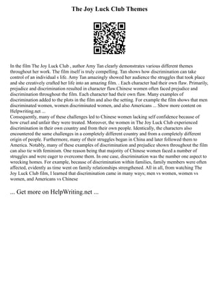 The Joy Luck Club Themes
In the film The Joy Luck Club , author Amy Tan clearly demonstrates various different themes
throughout her work. The film itself is truly compelling. Tan shows how discrimination can take
control of an individual s life. Amy Tan amazingly showed her audience the struggles that took place
and she creatively crafted her life into an amazing film. . Each character had their own flaw. Primarily,
prejudice and discrimination resulted in character flaw.Chinese women often faced prejudice and
discrimination throughout the film. Each character had their own flaw. Many examples of
discrimination added to the plots in the film and also the setting. For example the film shows that men
discriminated women, women discriminated women, and also Americans ... Show more content on
Helpwriting.net ...
Consequently, many of these challenges led to Chinese women lacking self confidence because of
how cruel and unfair they were treated. Moreover, the women in The Joy Luck Club experienced
discrimination in their own country and from their own people. Identically, the characters also
encountered the same challenges in a completely different country and from a completely different
origin of people. Furthermore, many of their struggles began in China and later followed them to
America. Notably, many of these examples of discrimination and prejudice shown throughout the film
can also tie with feminism. One reason being that majority of Chinese women faced a number of
struggles and were eager to overcome them. In one case, discrimination was the number one aspect to
wrecking homes. For example, because of discrimination within families, family members were often
affected, evidently as time went on family relationships strengthened. All in all, from watching The
Joy Luck Club film, I learned that discrimination came in many ways; men vs women, women vs
women, and Americans vs Chinese
... Get more on HelpWriting.net ...
 