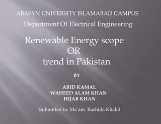 ABASYN UNIVERSITY ISLAMABAD CAMPUS
Renewable Energy scope
OR
trend in Pakistan
BY
ABID KAMAL
WAHEED ALAM KHAN
HIJAB KHAN
Department Of Electrical Engineering
Submitted to: Ma’am Rashida Khalid
 