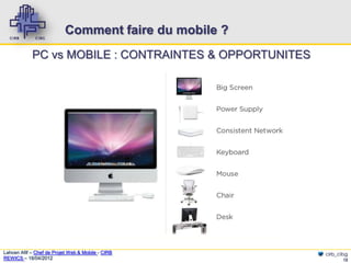 Comment faire du mobile ?
            PC vs MOBILE : CONTRAINTES & OPPORTUNITES




Lahcen Afif – Chef de Projet Web & Mobile - CIRB        cirb_cibg
REWICS – 18/04/2012                                            12
 