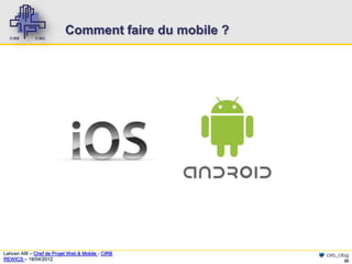 Comment faire du mobile ?




Lahcen Afif – Chef de Projet Web & Mobile - CIRB       cirb_cibg
REWICS – 18/04/2012                                           20
 