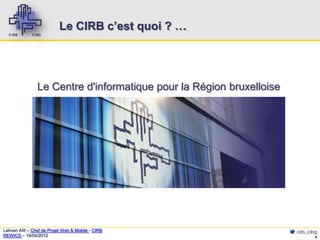 Le CIRB c’est quoi ? …




                Le Centre d'informatique pour la Région bruxelloise




Lahcen Afif – Chef de Projet Web & Mobile - CIRB                      cirb_cibg
REWICS – 18/04/2012                                                           4
 