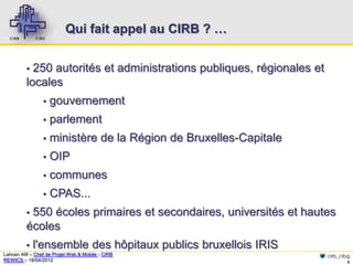 Qui fait appel au CIRB ? …


          ▪ 250 autorités et administrations publiques, régionales et
          locales
                 ▪   gouvernement
                 ▪   parlement
                 ▪   ministère de la Région de Bruxelles-Capitale
                 ▪   OIP
                 ▪   communes
                 ▪   CPAS...
          ▪550 écoles primaires et secondaires, universités et hautes
          écoles
          ▪   l'ensemble des hôpitaux publics bruxellois IRIS
Lahcen Afif – Chef de Projet Web & Mobile - CIRB                        cirb_cibg
REWICS – 18/04/2012                                                             6
 