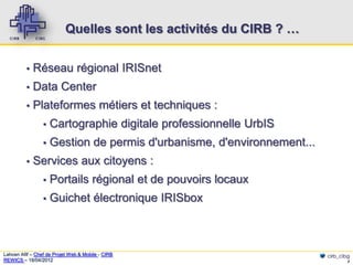Quelles sont les activités du CIRB ? …


          ▪   Réseau régional IRISnet
          ▪   Data Center
          ▪   Plateformes métiers et techniques :
                 ▪   Cartographie digitale professionnelle UrbIS
                 ▪   Gestion de permis d'urbanisme, d'environnement...
          ▪   Services aux citoyens :
                 ▪   Portails régional et de pouvoirs locaux
                 ▪   Guichet électronique IRISbox



Lahcen Afif – Chef de Projet Web & Mobile - CIRB                         cirb_cibg
REWICS – 18/04/2012                                                              7
 