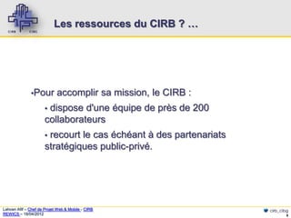 Les ressources du CIRB ? …




              ▪Pour         accomplir sa mission, le CIRB :
                      ▪dispose d'une équipe de près de 200
                      collaborateurs
                      ▪recourt le cas échéant à des partenariats
                      stratégiques public-privé.




Lahcen Afif – Chef de Projet Web & Mobile - CIRB                   cirb_cibg
REWICS – 18/04/2012                                                        8
 