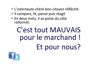 •  L’internaute-­‐client-­‐bon-­‐citoyen	
  réﬂéchit.	
  
•  Il	
  compare,	
  lit,	
  pense	
  puis	
  réagit	
  
•  En	
  deux	
  mots,	
  il	
  se	
  poste	
  du	
  côté	
  
   ra8onnel.	
  

    C’est	
  tout	
  MAUVAIS	
  
     pour	
  le	
  marchand	
  !	
  
              Et	
  pour	
  nous?	
  
 