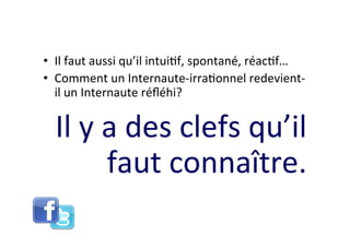 •  Il	
  faut	
  aussi	
  qu’il	
  intui8f,	
  spontané,	
  réac8f…	
  
•  Comment	
  un	
  Internaute-­‐irra8onnel	
  redevient-­‐
   il	
  un	
  Internaute	
  réﬂéhi?	
  	
  


   Il	
  y	
  a	
  des	
  clefs	
  qu’il	
  
              faut	
  connaître.	
  	
  
 