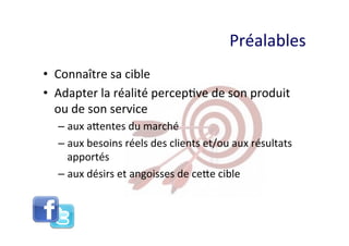 Préalables	
  
•  Connaître	
  sa	
  cible	
  
•  Adapter	
  la	
  réalité	
  percep8ve	
  de	
  son	
  produit	
  
   ou	
  de	
  son	
  service	
  	
  
    –  aux	
  aQentes	
  du	
  marché	
  
    –  aux	
  besoins	
  réels	
  des	
  clients	
  et/ou	
  aux	
  résultats	
  
       apportés	
  
    –  aux	
  désirs	
  et	
  angoisses	
  de	
  ceQe	
  cible	
  
 