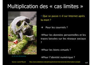 Multiplication des « cas limites »
• Que se passe-t-il sur Internet après
la mort ?
!
! Pour les courriels ?
!
!Pour les données personnelles et les
traces laissées sur les réseaux sociaux
?
!
!Pour les biens virtuels ?
!
!Pour l’identité numérique ?
CC-BY-NC-ND Henning
!117
Source: Lionel Maurel http://www.slideshare.net/calimaq/droit-de-linternet-et-de-linformation-complet
 