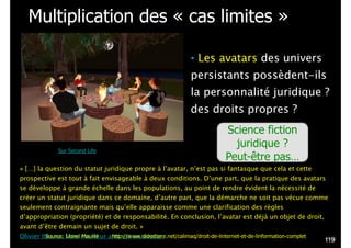 Multiplication des « cas limites »
• Les avatars des univers
persistants possèdent-ils
la personnalité juridique ?
des droits propres ?
« […] la question du statut juridique propre à l’avatar, n’est pas si fantasque que cela et cette
prospective est tout à fait envisageable à deux conditions. D’une part, que la pratique des avatars
se développe à grande échelle dans les populations, au point de rendre évident la nécessité de
créer un statut juridique dans ce domaine, d’autre part, que la démarche ne soit pas vécue comme
seulement contraignante mais qu’elle apparaisse comme une clarification des règles
d’appropriation (propriété) et de responsabilité. En conclusion, l’avatar est déjà un objet de droit,
avant d’être demain un sujet de droit. »
Olivier Iteanu. Mon meilleur ami est un avatar.
Science fiction
juridique ?
Peut-être pas…
Sur Second Life
!119
Source: Lionel Maurel http://www.slideshare.net/calimaq/droit-de-linternet-et-de-linformation-complet
 