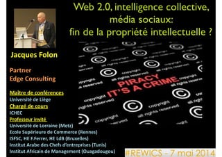 Web 2.0, intelligence collective, 	

média sociaux: 	

fin de la propriété intellectuelle ?
	
  Jacques	
  Folon	
  
!
Partner	
  	
  
Edge	
  Consulting	
  
!
Maître	
  de	
  conférences	
  	
  
Université	
  de	
  Liège	
  	
  
Chargé	
  de	
  cours	
  	
  
ICHEC	
  	
  
Professeur	
  invité	
  	
  
Université	
  de	
  Lorraine	
  (Metz)	
  
Ecole	
  Supérieure	
  de	
  Commerce	
  (Rennes)	
  
ISFSC,	
  HE	
  F.Ferrer,	
  HE	
  LdB	
  (Bruxelles)	
  
Institut	
  Arabe	
  des	
  Chefs	
  d’entreprises	
  (Tunis)	
  
Institut	
  Africain	
  de	
  Management	
  (Ouagadougou)	
  
 