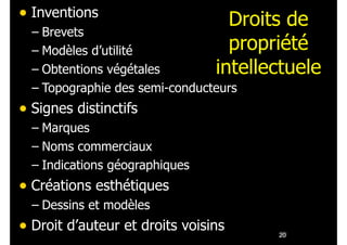 Droits de
propriété
intellectuele
• Inventions
– Brevets
– Modèles d’utilité
– Obtentions végétales
– Topographie des semi-conducteurs
• Signes distinctifs
– Marques
– Noms commerciaux
– Indications géographiques
• Créations esthétiques
– Dessins et modèles
• Droit d’auteur et droits voisins !20
 