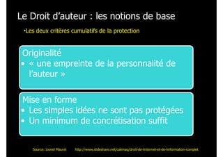 Le Droit d’auteur : les notions de base
Originalité
• « une empreinte de la personnalité de
l’auteur »
Mise en forme
• Les simples idées ne sont pas protégées
• Un minimum de concrétisation suffit
•Les deux critères cumulatifs de la protection
Source: Lionel Maurel http://www.slideshare.net/calimaq/droit-de-linternet-et-de-linformation-complet
 
