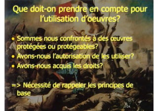 !24
Que doit-on prendre en compte pour
l’utilisation d’oeuvres?
• Sommes nous confrontés à des œuvres
protégées ou protégeables?
• Avons-nous l’autorisation de les utiliser?
• Avons-nous acquis les droits?
!
=> Nécessité de rappeler les principes de
base
 