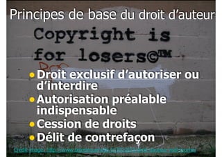 !25
Principes de base du droit d’auteur
•Droit exclusif d’autoriser ou
d’interdire
•Autorisation préalable
indispensable
•Cession de droits
•Délit de contrefaçon
Crédit image: http://www.tetedequenelle.fr/2010/03/droit-dauteur-mal-tourne/
 