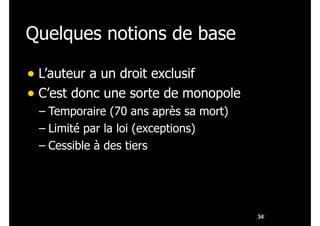 Quelques notions de base
• L’auteur a un droit exclusif
• C’est donc une sorte de monopole
– Temporaire (70 ans après sa mort)
– Limité par la loi (exceptions)
– Cessible à des tiers
!34
 