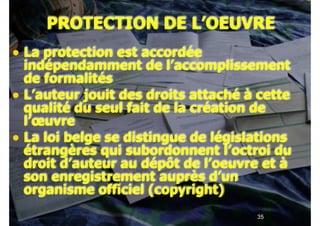 !35
PROTECTION DE L’OEUVRE
• La protection est accordée
indépendamment de l’accomplissement
de formalités
• L’auteur jouit des droits attaché à cette
qualité du seul fait de la création de
l’œuvre
• La loi belge se distingue de législations
étrangères qui subordonnent l’octroi du
droit d’auteur au dépôt de l’oeuvre et à
son enregistrement auprès d’un
organisme officiel (copyright)
 