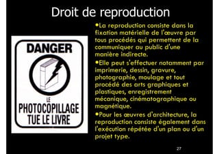 27
Droit de reproduction!
•La reproduction consiste dans la
fixation matérielle de l'œuvre par
tous procédés qui permettent de la
communiquer au public d'une
manière indirecte.
•Elle peut s'effectuer notamment par
imprimerie, dessin, gravure,
photographie, moulage et tout
procédé des arts graphiques et
plastiques, enregistrement
mécanique, cinématographique ou
magnétique.
•Pour les œuvres d'architecture, la
reproduction consiste également dans
l'exécution répétée d'un plan ou d'un
projet type.
 