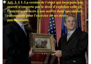 !39
Art. 3. § 1. La cession de l'objet qui incorpore une
oeuvre n'emporte par le droit d'exploiter celle-ci,
l'auteur aura accès à son oeuvre dans une mesure
raisonnable pour l'exercice de ses droits
patrimoniaux.
118
 