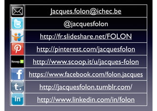 Jacques.folon@ichec.be
@jacquesfolon
http://fr.slideshare.net/FOLON
http://pinterest.com/jacquesfolon
http://www.scoop.it/u/jacques-folon
https://www.facebook.com/folon.jacques
http://jacquesfolon.tumblr.com/
http://www.linkedin.com/in/folon
 