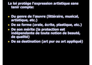 La loi protège l’expression artistique sans
tenir compte:
!
• Du genre de l’œuvre (littéraire, musical,
artistique, etc.)
• De sa forme (orale, écrite, plastique, etc.)
• De son mérite (la protection est
indépendante de toute notion de beauté,
de qualité)
• De sa destination (art pur ou art appliqué)
 