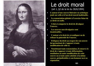 !41
Le droit moral  
(art 1, §2 de la loi du 30/6/1994)
L'auteur d'une oeuvre littéraire ou artistique
jouit sur celle-ci d'un droit moral inaliénable.
  La renonciation globale à l'exercice futur de
ce droit est nulle.
  Celui-ci comporte le droit de divulguer
l'oeuvre.
  Les oeuvres non divulguées sont
insaisissables.
  L'auteur a le droit de revendiquer ou de
refuser la paternité de l'oeuvre.
  Il dispose du droit au respect de son oeuvre
lui permettant de s'opposer à toute
modiﬁcation de celle-ci.
  Nonobstant toute renonciation, il conserve le
droit de s'opposer à toute déformation,
mutilation ou autre modiﬁcation de cette
oeuvre ou à toute autre atteinte à la même
oeuvre, préjudiciables à son honneur ou à sa
réputation.
120
 