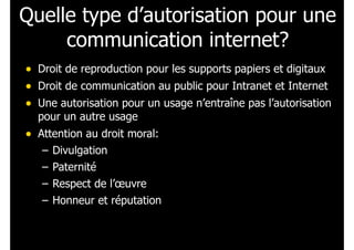 Quelle type d’autorisation pour une
communication internet?
• Droit de reproduction pour les supports papiers et digitaux
• Droit de communication au public pour Intranet et Internet
• Une autorisation pour un usage n’entraîne pas l’autorisation
pour un autre usage
• Attention au droit moral:
– Divulgation
– Paternité
– Respect de l’œuvre
– Honneur et réputation
 