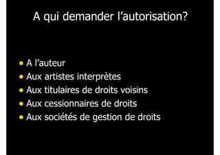 A qui demander l’autorisation?
• A l’auteur
• Aux artistes interprètes
• Aux titulaires de droits voisins
• Aux cessionnaires de droits
• Aux sociétés de gestion de droits
 