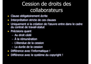Cession de droits des
collaborateurs
• Clause obligatoirement écrite
• Interprétation stricte de ces clauses
• Uniquement si la création de l’œuvre entre dans le cadre
du contrat de travail-statut
• Précisions quant
– Au droit cédé
– À la rémunération
– L’étendue de la cession
– La durée de la cession
• Différence avec l’informatique !
• Différence avec le système du copyright !
 