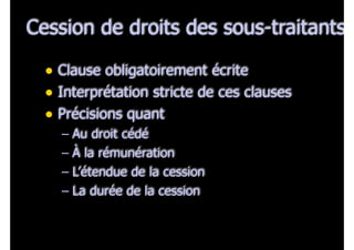 Cession de droits des sous-traitants
• Clause obligatoirement écrite
• Interprétation stricte de ces clauses
• Précisions quant
– Au droit cédé
– À la rémunération
– L’étendue de la cession
– La durée de la cession
 