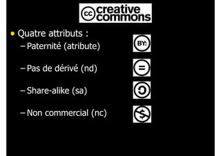 • Quatre attributs :
– Paternité (atribute) 
– Pas de dérivé (nd) 
– Share-alike (sa) 
– Non commercial (nc)
 
