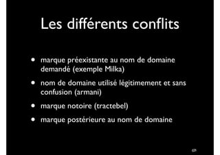 !67
Les différents conﬂits
• marque préexistante au nom de domaine
demandé (exemple Milka)	

• nom de domaine utilisé légitimement et sans
confusion (armani)	

• marque notoire (tractebel)	

• marque postérieure au nom de domaine
78
 