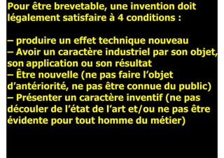 Pour être brevetable, une invention doit
légalement satisfaire à 4 conditions :
!
– produire un effet technique nouveau
– Avoir un caractère industriel par son objet,
son application ou son résultat
– Être nouvelle (ne pas faire l’objet
d’antériorité, ne pas être connue du public)
– Présenter un caractère inventif (ne pas
découler de l’état de l’art et/ou ne pas être
évidente pour tout homme du métier)
 